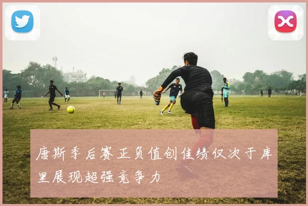 唐斯季后赛正负值创佳绩仅次于库里展现超强竞争力