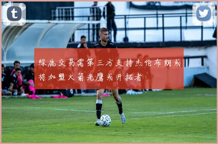 绿鹿交易需第三方支持杰伦布朗或将加盟火箭老鹰或开拓者