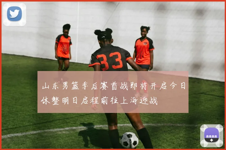 山东男篮季后赛首战即将开启今日休整明日启程前往上海迎战