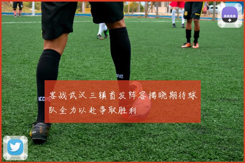 客战武汉三镇首发阵容揭晓期待球队全力以赴争取胜利