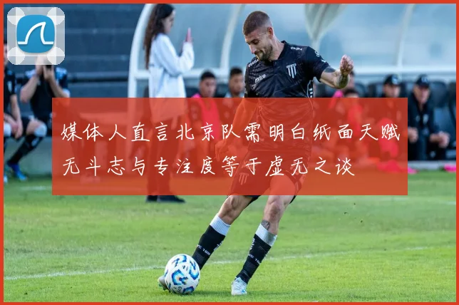 媒体人直言北京队需明白纸面天赋无斗志与专注度等于虚无之谈