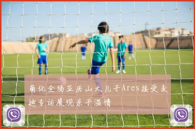 萌化全场亚历山大儿子Ares接受麦迪专访展现亲子温情