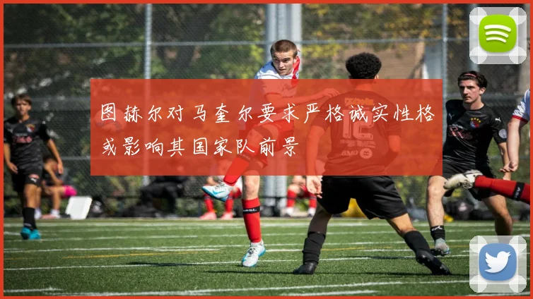 图赫尔对马奎尔要求严格诚实性格或影响其国家队前景