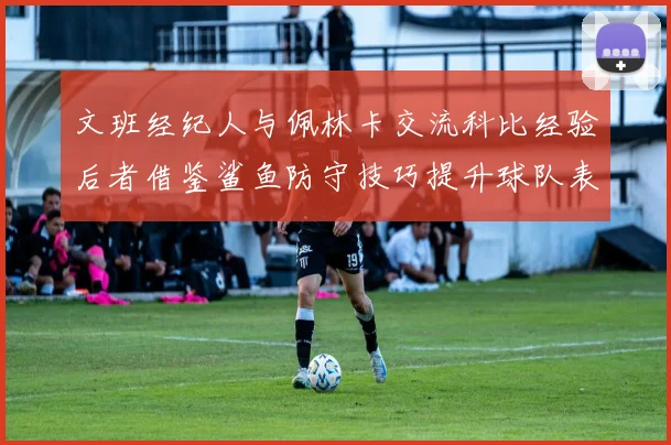 文班经纪人与佩林卡交流科比经验后者借鉴鲨鱼防守技巧提升球队表现