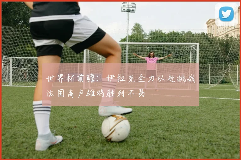 世界杯前瞻：伊拉克全力以赴挑战法国高卢雄鸡胜利不易