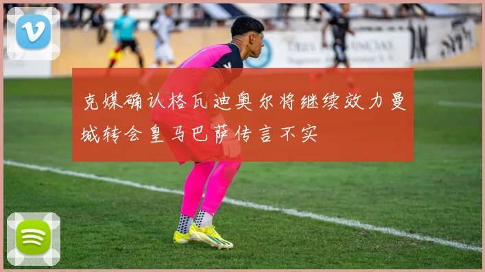 克媒确认格瓦迪奥尔将继续效力曼城转会皇马巴萨传言不实