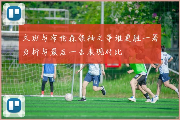 文班与布伦森领袖之争谁更胜一筹分析与最后一击表现对比