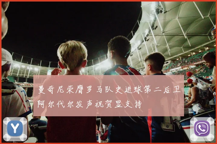 曼奇尼荣膺罗马队史进球第二后卫阿尔代尔发声祝贺显支持
