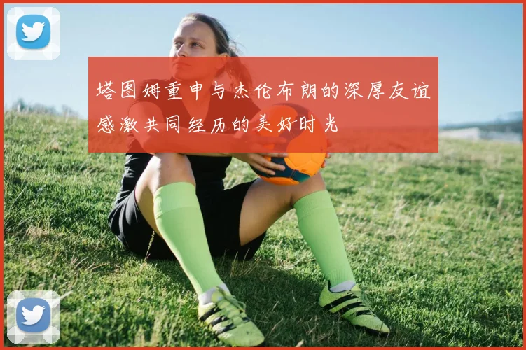 塔图姆重申与杰伦布朗的深厚友谊感激共同经历的美好时光